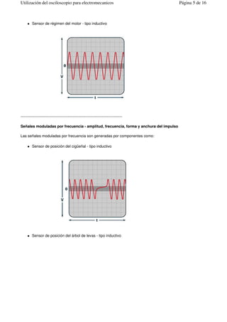 Sensor de régimen del motor - tipo inductivo
--------------------------------------------------------------------------------
Señales moduladas por frecuencia - amplitud, frecuencia, forma y anchura del impulso
Las señales moduladas por frecuencia son generadas por componentes como:
Sensor de posición del cigüeñal - tipo inductivo
Sensor de posición del árbol de levas - tipo inductivo
Página 5 de 16Utilización del osciloscopio para electromecanicos
 