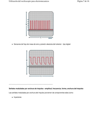 Sensores de flujo de masa de aire y presión absoluta del colector - tipo digital
--------------------------------------------------------------------------------
Señales moduladas por anchura de impulso - amplitud, frecuencia, forma, anchura del impulso
Las señales moduladas por anchura del impulso provienen de componentes tales como:
Inyectores
Página 7 de 16Utilización del osciloscopio para electromecanicos
 