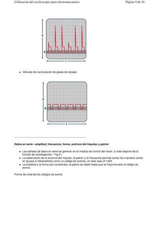 Válvulas de recirculación de gases de escape
--------------------------------------------------------------------------------
Datos en serie - amplitud, frecuencia, forma, anchura del impulso y patrón
Las señales de datos en serie se generan en el módulo de control del motor, si este dispone de la
función de autodiagnosis - Fig 21.
La observación de la anchura del impulso, el patrón y la frecuencia permite contar los impulsos cortos
en grupos e interpretarlos como un código de averías, en este caso el 1223.
La amplitud y la forma son constantes, el patrón se repite hasta que se haya borrado el código de
avería.
Forma de onda de los códigos de avería
Página 9 de 16Utilización del osciloscopio para electromecanicos
 