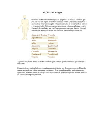 O Chakra Laríngeo
O quinto chakra situa-se na região da garganta e se associa à tiróide, que
por sua vez está ligada ao metabolismo do corpo. Este centro energético é
responsável pela verbalização, pela comunicação de nossa verdade interior
e pela respiração. Fisicamente rege a garganta, a laringe, a boca e o nariz.
É através desse chakra que purificamos nossas energias. Sua cor é o azul,
assim como a das pedras que aí trabalham. As mais importantes são:
Ágata Azul Rendada Crisocola
Água Marinha Euclásio
Ajoita Hemimorfita
Albita Larimar
Amazonita Quartzo Azul
Angelita Shattuckita
Calcantita Sílica Gema
Calcita Azul Topázio Azul
Celestita Turquesa
Algumas das pedras do sexto chakra também agem sobre o quinto, como o Lápis Lazuli e a
Indicolita.
Para energizar o chakra laríngeo proceda exatamente como nos dois primeiros, modificando
apenas a posição do cristal, que neste caso deverá ficar paralelo ao chão, horizontalmente
apontando para este centro de energia, não esquecendo de girá-lo sempre em sentido horário e
de visualizar sua parte posterior.
 