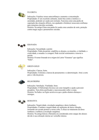 FLUORITA
Indicações: Fortalece nossa autoconfiança e aumenta a concentração.
Propriedades: É um excelente calmante, muito boa contra a insônia e a
ansiedade, podendo ser usada sem restrição. Funciona como uma pedra de
superação das situações difíceis, nos ajudando a fortalecer nossa auto-confiança
para tomarmos decisões acertadas.
História: Na antiga China esta pedra foi usada como amuleto de sorte, proteção
contra magia negra e pensamentos suicidas.
GRANADA
Indicações: Sexualidade e paixão
Propriedades: Pedra da paixão: amplifica os desejos, as emoções, a vitalidade, a
criatividade, a ousadia e a coragem. Pode reciclar sentimentos e renovar a
paixão.
História: O nome Granada teve origem do Latim "Granatus" que significa
"Grão".
GREEN GOLD
Indicações: Clareza, Sorte.
Propriedades: Estimula a clareza de pensamentos e a determinação. Atrai a sorte
para a vida da pessoa.
HELIOTRÓPIO
Indicações: Satisfação, Vitalidade, Sono.
Propriedades: O Heliotrópio favorece um sono tranqüilo e ajuda a prevenir
pesadelos. Tem efeito purificador e rejuvenescedor sobre o corpo.
História: Na Índia e no Egito acretiva-se que a pedra afastava doenças e
inimigos.
HEMATITA
Indicações: Negatividade, circulação sangüínea e dores lombares.
Propriedades: Combate a negatividade em ambientes de baixa vibração,
formando um escudo protetor a nossa volta. É eficaz no tratamento de dores
lombares e melhora a circulação sangüínea.
História: Na antiga Grécia a Hematita era considerada como sangue dos deuses
devido à sua coloração interna ser vermelho intenso.
 