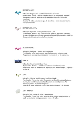 HOWLITA AZUL
Indicações: Proporcionar equilíbrio e bem estar emocional.
Propriedades: Acalma e previne contra explosões de sentimentos. Reduz as
frustrações e energias negativas, proporcionando equilíbrio e bem estar
emocional.
História: Os índios acreditavam que ela dava força e ânimo para enfrentar os
nossos semelhantes.
HOWLITA BRANCA
Indicações: Equilibrar as emoções e favorecer a paz.
Propriedades: Benéfica para o equilíbrio das emoções, dando-nos coragem e
força e serenidade para enfrentar nossos semelhantes. Fisicamente nos ajuda em
dietas, sendo ótima para tirar o inchaço do corpo.
HOWLITA ROSA
Indicações: Estimular a paz nos relacionamentos.
Propriedades: Influi positivamente nos relacionamentos entre os casais.
Programando-se esta pedra, ajuda a atrair o sexo oposto ao de quem a usa.
IOLITA
Indicações: Amor, Sensitividade, Cura.
Propriedades: Promove a fidelidade e sintoniza os sentimentos entre
enamorados. Pode ser empregada na meditação para promover a paz e expandir a
sabedoria.
JADE
Indicações: Alegria, Equilíbrio emocional, Fertilidade.
Propriedades: Proporciona maior alegria de viver. Considerada a pedra da paz
interior, traz equilíbrio emocional ajudando em casos de depressão. Na
meditação purifica os centros energéticos.
História: Os maias utilizavam o Jade como amuleto do amor e da amizade.
JADE BRANCO
Indicações: Paz, clareza de idéias e pensamentos.
Propriedades: Proporciona maior sensação de paz interior, especialmente se
usada na meditação. Atrai pensamentos puros e elevados.
 