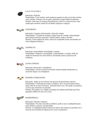 LAVA VULCÂNICA
Indicações: Proteção.
Propriedades: É um amuleto muito poderoso quando no altar ou levado no bolso
como amuleto. Protege o lar em geral, repelindo a negatividade do ambiente.
História: Antes que os europeus descobrissem o Havaí, as rochas de lava eram
usadas para construir centros de atividades religiosas e mágicas.
LEOPARDITA
Indicações: Coragem, determinação e força de vontade.
Propriedades: É a pedra da coragem. Inspira força de vontade e determinação
para lutarmos pelo que queremos. Elimina fobias, medos e dúvidas.
História: Vários objetos de culto e efeite em Leopartidta foram encontrados em
sítios indígenas históricos.
LEPIDOLITA
Indicações: Sensualidade, feminilidade e atração.
Propriedades: Desperta a sensualidade, a feminilidade e a atração. Pode ser
usada em momentos de crises afetivas, facilitando assim os processos de
mudanças.
LETRA CHINESA
Indicações: Raciocínio e inteligência.
Propriedades: Auxilia no desenvolvimento mental atuando diretamente no
raciocínio lógico e na inteligência.
MADEIRA FOSSILIZADA
Indicações: Ajuda na convivência com pessoas de pensamentos opostos.
Propriedades: É indicada para todos os chakras e deve ser posicionada sobre o
lugar onde faz-se mais necessária. Transmite força e luz. Nos ajuda a reconhecer
os erros que cometemos no passado.
História: Esta pedra é na verdade um pedaço de madeira petrificado que ficou
guardado milhões de anos sob a terra.
MADREPÉROLA
Indicações: Proteção e Riqueza.
Propriedades: Por estar associada ao dinheiro, pode-se usar a madrepérola para
atrair dinheiro, riquezas e prosperidade.
História: A madrepérola (parte lustrosa do interior dos moluscos marinhos) era o
meio de troca (moeda) em alguns povos como os polinésios.
 