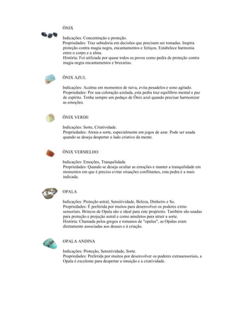 ÔNIX
Indicações: Concentração e proteção.
Propriedades: Traz sabedoria em decisões que precisam ser tomadas. Inspira
proteção contra magia negra, encantamentos e feitiços. Estabelece harmonia
entre o corpo e a alma.
História: Foi utilizada por quase todos os povos como pedra de proteção contra
magia negra encantamentos e bruxarias.
ÔNIX AZUL
Indicações: Acalma em momentos de raiva, evita pesadelos e sono agitado.
Propriedades: Por sua coloração azulada, esta pedra traz equilíbrio mental e paz
de espírito. Tenha sempre um pedaço de Ônix azul quando precisar harmonizar
as emoções.
ÔNIX VERDE
Indicações: Sorte, Criatividade.
Propriedades: Atraia a sorte, especialmente em jogos de azar. Pode ser usada
quando se deseja despertar o lado criativo da mente.
ÔNIX VERMELHO
Indicações: Emoções, Tranquilidade.
Propriedades: Quando se deseja ocultar as emoções e manter a tranquilidade em
momentos em que é preciso evitar situações conflitantes, esta pedra é a mais
indicada.
OPALA
Indicações: Proteção astral, Sensitividade, Beleza, Dinheiro e So.
Propriedades: É preferida por muitos para desenvolver os poderes extra-
sensoriais. Brincos de Opala são o ideal para este propósito. Também são usadas
para proteção e projeção astral e como amuletos para atrair a sorte.
História: Chamada pelos gregos e romanos de "opalus", as Opalas eram
diretamente associadas aos deuses e à criação.
OPALA ANDINA
Indicações: Proteção, Sensitividade, Sorte.
Propriedades: Preferida por muitos por desenvolver os poderes extrasensoriais, a
Opala é excelente para despertar a intuição e a criatividade.
 