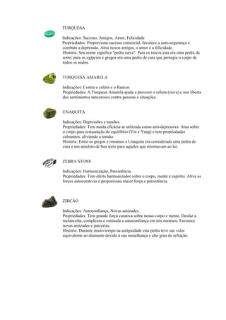 TURQUESA
Indicações: Sucesso, Amigos, Amor, Felicidade
Propriedades: Proporciona sucesso comercial, favorece a auto-segurança e
combate a depressão. Atrai novos amigos, o amor e a felicidade.
História: Seu nome significa "pedra turca". Para os turcos esta era uma pedra da
sorte; para os egípcios e gregos era uma pedra de cura que protegia o corpo de
todos os males.
TURQUESA AMARELA
Indicações: Contra o cólera e o Rancor.
Propriedades: A Turquesa Amarela ajuda a prevenir o cólera (raiva) e nos liberta
dos sentimentos rancorosos contra pessoas e situações.
UNAQUITA
Indicações: Depressões e tensões.
Propriedades: Tem muita eficácia se utilizada como anti-depressiva. Atua sobre
o corpo para restauração do equilíbrio (Yin e Yang) e tem propriedades
calmantes, aliviando a tensão.
História: Entre os gregos e romanos a Unaquita era considerada uma pedra de
cura e um amuleto de boa sorte para aqueles que retornavam ao lar.
ZEBRA STONE
Indicações: Harmonização, Persistência.
Propriedades: Tem efeito harmonizador sobre o corpo, mente e espírito. Ativa as
forças autocurativas e proporciona maior força e persistência.
ZIRCÃO
Indicações: Autoconfiança, Novas amizades.
Propriedades: Tem grande força curativa sobre nosso corpo e mente. Desfaz a
melancolia, complexos e estimula a autoconfiança em nós mesmos. Favorece
novas amizades e parcerias.
História: Durante muito tempo na antiguidade esta pedra teve sue valor
equivalente ao diamante devido à sua semelhança e alto grau de refração.
 