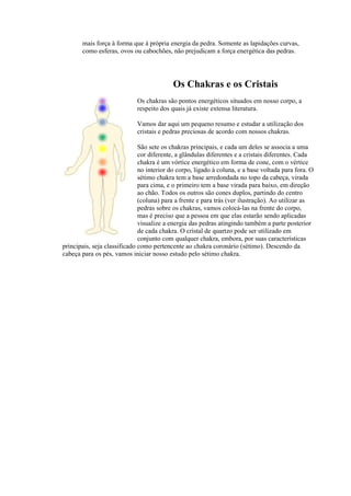 mais força à forma que à própria energia da pedra. Somente as lapidações curvas,
como esferas, ovos ou cabochões, não prejudicam a força energética das pedras.
Os Chakras e os Cristais
Os chakras são pontos energéticos situados em nosso corpo, a
respeito dos quais já existe extensa literatura.
Vamos dar aqui um pequeno resumo e estudar a utilização dos
cristais e pedras preciosas de acordo com nossos chakras.
São sete os chakras principais, e cada um deles se associa a uma
cor diferente, a glândulas diferentes e a cristais diferentes. Cada
chakra é um vórtice energético em forma de cone, com o vértice
no interior do corpo, ligado à coluna, e a base voltada para fora. O
sétimo chakra tem a base arredondada no topo da cabeça, virada
para cima, e o primeiro tem a base virada para baixo, em direção
ao chão. Todos os outros são cones duplos, partindo do centro
(coluna) para a frente e para trás (ver ilustração). Ao utilizar as
pedras sobre os chakras, vamos colocá-las na frente do corpo,
mas é preciso que a pessoa em que elas estarão sendo aplicadas
visualize a energia das pedras atingindo também a parte posterior
de cada chakra. O cristal de quartzo pode ser utilizado em
conjunto com qualquer chakra, embora, por suas características
principais, seja classificado como pertencente ao chakra coronário (sétimo). Descendo da
cabeça para os pés, vamos iniciar nosso estudo pelo sétimo chakra.
 