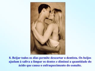 8. Beijar todos os dias permite descartar o dentista. Os beijos
ajudam à saliva a limpar os dentes e diminui a quantidade do
        ácido que causa o enfraquecimento do esmalte.
 