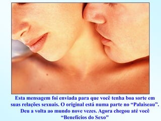 Esta mensagem foi enviada para que você tenha boa sorte em
suas relações sexuais. O original está numa parte no “Palaiseau”.
    Deu a volta ao mundo nove vezes. Agora chegou até você
                       “Benefícios do Sexo"
 