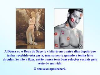 A Deusa ou o Deus do Sexo te visitará em quatro dias depois que
   tenha recebido esta carta, mas somente quando a tenha feito
circular. Se não a fizer, então nunca terá boas relações sexuais pelo
                           resto de sua vida.
                      O seu sexo apodrecerá.
 