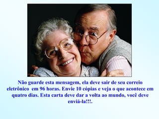 Não guarde esta mensagem, ela deve sair de seu correio
eletrônico em 96 horas. Envie 10 cópias e veja o que acontece em
  quatro dias. Esta carta deve dar a volta ao mundo, você deve
                           enviá-la!!!.
 
