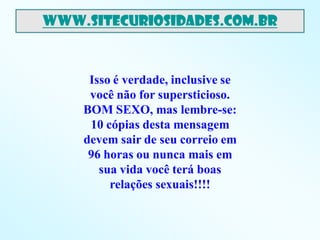 www.sitecuriosidades.com.br



     Isso é verdade, inclusive se
     você não for supersticioso.
    BOM SEXO, mas lembre-se:
     10 cópias desta mensagem
    devem sair de seu correio em
     96 horas ou nunca mais em
       sua vida você terá boas
         relações sexuais!!!!
 