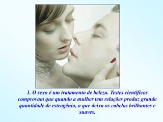 1. O sexo é um tratamento de beleza. Testes científicos
comprovam que quando a mulher tem relações produz grande
 quantidade de estrogênio, o que deixa os cabelos brilhantes e
                           suaves.
 