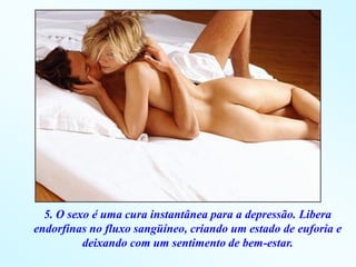 5. O sexo é uma cura instantânea para a depressão. Libera
endorfinas no fluxo sangüíneo, criando um estado de euforia e
          deixando com um sentimento de bem-estar.
 