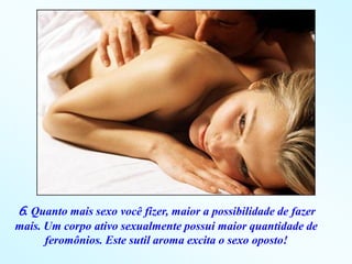 6. Quanto mais sexo você fizer, maior a possibilidade de fazer
mais. Um corpo ativo sexualmente possui maior quantidade de
      feromônios. Este sutil aroma excita o sexo oposto!
 
