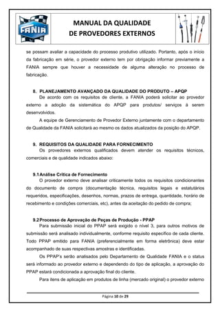 MANUAL DA QUALIDADE
DE PROVEDORES EXTERNOS
Página 10 de 29
se possam avaliar a capacidade do processo produtivo utilizado. Portanto, após o início
da fabricação em série, o provedor externo tem por obrigação informar previamente a
FANIA sempre que houver a necessidade de alguma alteração no processo de
fabricação.
8. PLANEJAMENTO AVANÇADO DA QUALIDADE DO PRODUTO – APQP
De acordo com os requisitos de cliente, a FANIA poderá solicitar ao provedor
externo a adoção da sistemática do APQP para produtos/ serviços á serem
desenvolvidos.
A equipe de Gerenciamento de Provedor Externo juntamente com o departamento
de Qualidade da FANIA solicitará ao mesmo os dados atualizados da posição do APQP.
9. REQUISITOS DA QUALIDADE PARA FORNECIMENTO
Os provedores externos qualificados devem atender os requisitos técnicos,
comerciais e de qualidade indicados abaixo:
9.1Análise Crítica de Fornecimento
O provedor externo deve analisar criticamente todos os requisitos condicionantes
do documento de compra (documentação técnica, requisitos legais e estatutários
requeridos, especificações, desenhos, normas, prazos de entrega, quantidade, horário de
recebimento e condições comerciais, etc), antes da aceitação do pedido de compra;
9.2Processo de Aprovação de Peças de Produção - PPAP
Para submissão inicial do PPAP será exigido o nível 3, para outros motivos de
submissão será analisado individualmente, conforme requisito específico de cada cliente.
Todo PPAP emitido para FANIA (preferencialmente em forma eletrônica) deve estar
acompanhado de suas respectivas amostras e identificadas.
Os PPAP’s serão analisados pelo Departamento de Qualidade FANIA e o status
será informado ao provedor externo e dependendo do tipo de aplicação, a aprovação do
PPAP estará condicionada a aprovação final do cliente.
Para itens de aplicação em produtos de linha (mercado original) o provedor externo
 
