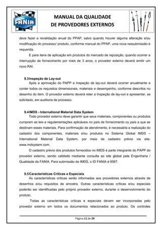 MANUAL DA QUALIDADE
DE PROVEDORES EXTERNOS
Página 11 de 29
deve fazer a revalidação anual do PPAP, salvo quando houver alguma alteração e/ou
modificação do processo/ produto, conforme manual do PPAP, uma nova ressubmissão é
requerida.
E para itens de aplicação em produtos do mercado de reposição, quando ocorrer a
interrupção de fornecimento por mais de 3 anos, o provedor externo deverá emitir um
novo RAI.
9.3Inspeção de Lay-out
Após a aprovação do PAPP a Inspeção de lay-out deverá ocorrer anualmente e
conter todos os requisitos dimensionais, materiais e desempenho, conforme descritos no
desenho do item. O provedor externo deverá reter a Inspeção de lay-out e apresentar, se
solicitado, em auditoria de processo.
9.4IMDS - International Material Data System
Todo provedor externo deve garantir que seus materiais, componentes ou produtos
cumpram as leis e regulamentações aplicáveis no país de fornecimento ou país a que se
destinam esses materiais. Para confirmação de atendimento, é necessária a realização do
cadastro dos componentes, materiais e/ou produtos no Sistema Global IMDS –
International Material Data System, por meio de cadastro prévio via site:
www.mdsystem.com.
O cadastro prévio dos produtos fornecidos no IMDS é parte integrante do PAPP do
provedor externo, sendo validado mediante consulta ao site global pela Engenharia /
Qualidade da FANIA. Para submissão de IMDS, o ID FANIA é 9567.
9.5Características Críticas e Especiais
As características críticas serão informadas aos provedores externos através de
desenhos e/ou requisitos de amostra. Outras características críticas e/ou especiais
poderão ser identificadas pelo próprio provedor externo, durante o desenvolvimento do
produto.
Todas as características críticas e especiais devem ser incorporadas pelo
provedor externo em todos os documentos relacionados ao produto. Os controles
 