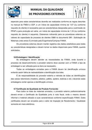 MANUAL DA QUALIDADE
DE PROVEDORES EXTERNOS
Página 12 de 29
especiais para estas características deverão ser realizados conforme as regras descritas
no manual de FMEA e CEP, e um índice de capacidade mínima de 1,67 (ou conforme
requisito do cliente) é necessária para as características designadas para a submissão do
PPAP e para produção em série, um índice de capacidade mínima de 1,33 (ou conforme
requisito do cliente) é requerido. Estaremos indicando para os provedores externos os
valores de capacidade de processo de clientes O&M no documento SM - Solicitação de
Materiais (vide anexo 5) enviado pela Engenharia/Compras FANIA.
Os provedores externos devem manter registros dos dados estatísticos para todas
as características designadas e devem tornar os dados disponíveis para FANIA, quando
solicitados.
9.6Embalagem / Identificação
As embalagens devem atender as necessidades da FANIA, onde durante o
processo de desenvolvimento o provedor externo deve acordar com a FANIA o tipo de
embalagem a ser utilizada para os itens se necessário.
Todas as embalagens enviadas para a FANIA devem ter identificação unívoca
evitando assim falha de rastreabilidade e identificação dos lotes.
É de responsabilidade do provedor externo a retirada de todas as identificações
das caixas retornáveis (madeira, plástico, pallets, spiders, bobinas e etc.) devendo estas
embalagens conter apenas a identificação unívoca.
9.7Certificado de Qualidade de Produto Fornecido
Para todos os lotes de materiais enviados, o provedor externo preferencialmente
deverá enviar o Certificado de Qualidade junto à nota fiscal, onde o mesmo deverá
informar o material utilizado e suas características conforme especificação FANIA. Estes
certificados devem ser enviados para o setor de Inspeção de Recebimento / Qualidade
somente em meio eletrônico.
 