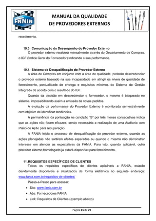 MANUAL DA QUALIDADE
DE PROVEDORES EXTERNOS
Página 15 de 29
recebimento.
10.3 Comunicação do Desempenho do Provedor Externo
O provedor externo receberá mensalmente através do Departamento de Compras,
o IGF (Índice Geral do Fornecedor) indicando a sua performance.
10.4 Sistema de Desqualificação do Provedor Externo
A área de Compras em conjunto com a área de qualidade, poderão descredenciar
o provedor externo baseado na sua incapacidade em atingir os níveis de qualidade de
fornecimento, pontualidade de entrega e requisitos mínimos do Sistema de Gestão
Integrado de acordo com o resultado do IGF.
Quando da decisão em descredenciar o fornecedor, o mesmo é bloqueado no
sistema, impossibilitando assim a emissão de novos pedidos.
A evolução da performance do Provedor Externo é monitorada semestralmente
com objetivo de identificar tendências.
A permanência da pontuação na condição “B” por três meses consecutivos indica
que as ações não foram eficazes, sendo necessária a realização de uma Auditoria com
Plano de Ação para recuperação.
A FANIA inicia o processo de desqualificação do provedor externo, quando as
ações planejadas não surtirem efeitos esperados ou quando o mesmo não demonstrar
interesse em atender as expectativas da FANIA. Para isto, quando aplicável, outro
provedor externo homologado já estará disponível para fornecimento.
11.REQUISITOS ESPECÍFICOS DE CLIENTES
Todos os requisitos específicos de clientes aplicáveis a FANIA, estarão
devidamente disponíveis e atualizados de forma eletrônica no seguinte endereço:
www.fania.com.br/requisitos-de-clientes/
Passo-a-Passo para acessar:
 Site: www.fania.com.br
 Aba: Fornecedores FANIA
 Link: Requisitos de Clientes (exemplo abaixo)
 