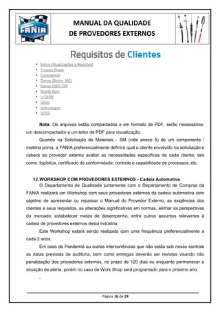 MANUAL DA QUALIDADE
DE PROVEDORES EXTERNOS
Página 16 de 29
Nota: Os arquivos estão compactados e em formato de PDF, serão necessários:
um descompactador e um leitor de PDF para visualização.
Quando na Solicitação de Materiais - SM (vide anexo 5) de um componente /
matéria prima, a FANIA preferencialmente definirá qual o cliente envolvido na solicitação e
caberá ao provedor externo avaliar as necessidades especificas de cada cliente, tais
como: logística, certificado de conformidade, controle e capabilidade de processos, etc.
12.WORKSHOP COM PROVEDORES EXTERNOS - Cadeia Automotiva
O Departamento de Qualidade juntamente com o Departamento de Compras da
FANIA realizará um Workshop com seus provedores externos da cadeia automotiva com
objetivo de apresentar ou repassar o Manual do Provedor Externo, as exigências dos
clientes e seus requisitos, as alterações significativas em normas, alinhar as perspectivas
do mercado, estabelecer metas de desempenho, entre outros assuntos relevantes à
cadeia de provedores externos desta indústria.
Este Workshop estará sendo realizado com uma frequência preferencialmente a
cada 2 anos.
Em caso de Pandemia ou outras intercorrências que não estão sob nosso controle
as datas previstas de auditoria, bem como entregas deverão ser revistas visando não
penalização dos provedores externos, no prazo de 120 dias ou enquanto permanecer a
situação de alerta, porém no caso de Work Shop será programado para o próximo ano.
.
 