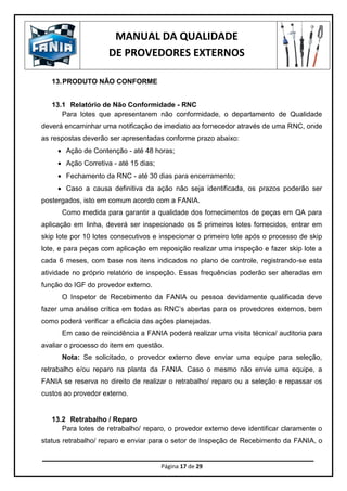 MANUAL DA QUALIDADE
DE PROVEDORES EXTERNOS
Página 17 de 29
13.PRODUTO NÃO CONFORME
13.1 Relatório de Não Conformidade - RNC
Para lotes que apresentarem não conformidade, o departamento de Qualidade
deverá encaminhar uma notificação de imediato ao fornecedor através de uma RNC, onde
as respostas deverão ser apresentadas conforme prazo abaixo:
 Ação de Contenção - até 48 horas;
 Ação Corretiva - até 15 dias;
 Fechamento da RNC - até 30 dias para encerramento;
 Caso a causa definitiva da ação não seja identificada, os prazos poderão ser
postergados, isto em comum acordo com a FANIA.
Como medida para garantir a qualidade dos fornecimentos de peças em QA para
aplicação em linha, deverá ser inspecionado os 5 primeiros lotes fornecidos, entrar em
skip lote por 10 lotes consecutivos e inspecionar o primeiro lote após o processo de skip
lote, e para peças com aplicação em reposição realizar uma inspeção e fazer skip lote a
cada 6 meses, com base nos itens indicados no plano de controle, registrando-se esta
atividade no próprio relatório de inspeção. Essas frequências poderão ser alteradas em
função do IGF do provedor externo.
O Inspetor de Recebimento da FANIA ou pessoa devidamente qualificada deve
fazer uma análise crítica em todas as RNC’s abertas para os provedores externos, bem
como poderá verificar a eficácia das ações planejadas.
Em caso de reincidência a FANIA poderá realizar uma visita técnica/ auditoria para
avaliar o processo do item em questão.
Nota: Se solicitado, o provedor externo deve enviar uma equipe para seleção,
retrabalho e/ou reparo na planta da FANIA. Caso o mesmo não envie uma equipe, a
FANIA se reserva no direito de realizar o retrabalho/ reparo ou a seleção e repassar os
custos ao provedor externo.
13.2 Retrabalho / Reparo
Para lotes de retrabalho/ reparo, o provedor externo deve identificar claramente o
status retrabalho/ reparo e enviar para o setor de Inspeção de Recebimento da FANIA, o
 