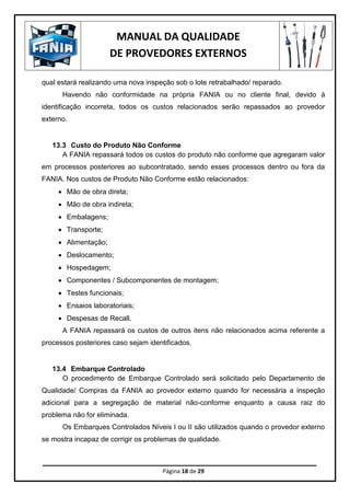 MANUAL DA QUALIDADE
DE PROVEDORES EXTERNOS
Página 18 de 29
qual estará realizando uma nova inspeção sob o lote retrabalhado/ reparado.
Havendo não conformidade na própria FANIA ou no cliente final, devido à
identificação incorreta, todos os custos relacionados serão repassados ao provedor
externo.
13.3 Custo do Produto Não Conforme
A FANIA repassará todos os custos do produto não conforme que agregaram valor
em processos posteriores ao subcontratado, sendo esses processos dentro ou fora da
FANIA. Nos custos de Produto Não Conforme estão relacionados:
 Mão de obra direta;
 Mão de obra indireta;
 Embalagens;
 Transporte;
 Alimentação;
 Deslocamento;
 Hospedagem;
 Componentes / Subcomponentes de montagem;
 Testes funcionais;
 Ensaios laboratoriais;
 Despesas de Recall.
A FANIA repassará os custos de outros itens não relacionados acima referente a
processos posteriores caso sejam identificados.
13.4 Embarque Controlado
O procedimento de Embarque Controlado será solicitado pelo Departamento de
Qualidade/ Compras da FANIA ao provedor externo quando for necessária a inspeção
adicional para a segregação de material não-conforme enquanto a causa raiz do
problema não for eliminada.
Os Embarques Controlados Níveis I ou II são utilizados quando o provedor externo
se mostra incapaz de corrigir os problemas de qualidade.
 