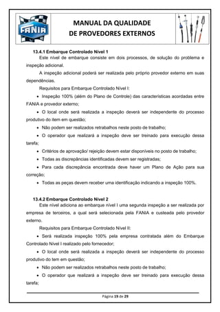 MANUAL DA QUALIDADE
DE PROVEDORES EXTERNOS
Página 19 de 29
13.4.1 Embarque Controlado Nível 1
Este nível de embarque consiste em dois processos, de solução do problema e
inspeção adicional.
A inspeção adicional poderá ser realizada pelo próprio provedor externo em suas
dependências.
Requisitos para Embarque Controlado Nível I:
 Inspeção 100% (além do Plano de Controle) das características acordadas entre
FANIA e provedor externo;
 O local onde será realizada a inspeção deverá ser independente do processo
produtivo do item em questão;
 Não podem ser realizados retrabalhos neste posto de trabalho;
 O operador que realizará a inspeção deve ser treinado para execução dessa
tarefa;
 Critérios de aprovação/ rejeição devem estar disponíveis no posto de trabalho;
 Todas as discrepâncias identificadas devem ser registradas;
 Para cada discrepância encontrada deve haver um Plano de Ação para sua
correção;
 Todas as peças devem receber uma identificação indicando a inspeção 100%.
13.4.2 Embarque Controlado Nível 2
Este nível adiciona ao embarque nível I uma segunda inspeção a ser realizada por
empresa de terceiros, a qual será selecionada pela FANIA e custeada pelo provedor
externo.
Requisitos para Embarque Controlado Nível II:
 Será realizada inspeção 100% pela empresa contratada além do Embarque
Controlado Nível I realizado pelo fornecedor;
 O local onde será realizada a inspeção deverá ser independente do processo
produtivo do tem em questão;
 Não podem ser realizados retrabalhos neste posto de trabalho;
 O operador que realizará a inspeção deve ser treinado para execução dessa
tarefa;
 