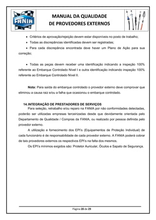 MANUAL DA QUALIDADE
DE PROVEDORES EXTERNOS
Página 20 de 29
 Critérios de aprovação/rejeição devem estar disponíveis no posto de trabalho;
 Todas as discrepâncias identificadas devem ser registradas;
 Para cada discrepância encontrada deve haver um Plano de Ação para sua
correção;
 Todas as peças devem receber uma identificação indicando a inspeção 100%
referente ao Embarque Controlado Nível I e outra identificação indicando inspeção 100%
referente ao Embarque Controlado Nível II.
Nota: Para saída do embarque controlado o provedor externo deve comprovar que
eliminou a causa raiz e/ou a falha que ocasionou o embarque controlado.
14.INTEGRAÇÃO DE PRESTADORES DE SERVIÇOS
Para seleção, retrabalho e/ou reparo na FANIA por não conformidades detectadas,
poderão ser utilizadas empresas terceirizadas desde que devidamente orientada pelo
Departamento de Qualidade / Compras da FANIA, ou realizado por pessoa definida pelo
provedor externo.
A utilização e fornecimento dos EPI’s (Equipamentos de Proteção Individual) de
cada funcionário é de responsabilidade de cada provedor externo. A FANIA poderá cobrar
de tais provedores externos os respectivos EPI’s na falta dos mesmos.
Os EPI’s mínimos exigidos são: Protetor Auricular, Óculos e Sapato de Segurança.
 
