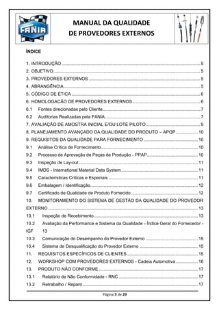 MANUAL DA QUALIDADE
DE PROVEDORES EXTERNOS
Página 3 de 29
ÍNDICE
1. INTRODUÇÃO ................................................................................................................ 5
2. OBJETIVO....................................................................................................................... 5
3. PROVEDORES EXTERNOS .......................................................................................... 5
4. ABRANGÊNCIA .............................................................................................................. 5
5. CÓDIGO DE ÉTICA ........................................................................................................ 6
6. HOMOLOGACÃO DE PROVEDORES EXTERNOS....................................................... 6
6.1 Fontes direcionadas pelo Cliente............................................................................... 7
6.2 Auditorias Realizadas pela FANIA............................................................................. 7
7. AVALIAÇÃO DE AMOSTRA INICIAL E/OU LOTE PILOTO............................................ 9
8. PLANEJAMENTO AVANÇADO DA QUALIDADE DO PRODUTO – APQP.................. 10
9. REQUISITOS DA QUALIDADE PARA FORNECIMENTO............................................ 10
9.1 Análise Crítica de Fornecimento.............................................................................. 10
9.2 Processo de Aprovação de Peças de Produção - PPAP......................................... 10
9.3 Inspeção de Lay-out ................................................................................................ 11
9.4 IMDS - International Material Data System.............................................................. 11
9.5 Características Críticas e Especiais ........................................................................ 11
9.6 Embalagem / Identificação....................................................................................... 12
9.7 Certificado de Qualidade de Produto Fornecido...................................................... 12
10. MONITORAMENTO DO SISTEMA DE GESTÃO DA QUALIDADE DO PROVEDOR
EXTERNO ......................................................................................................................... 13
10.1 Inspeção de Recebimento.................................................................................... 13
10.2 Avaliação da Performance e Sistema da Qualidade - Índice Geral do Fornecedor -
IGF 13
10.3 Comunicação do Desempenho do Provedor Externo .......................................... 15
10.4 Sistema de Desqualificação do Provedor Externo ............................................... 15
11. REQUISITOS ESPECÍFICOS DE CLIENTES ......................................................... 15
12. WORKSHOP COM PROVEDORES EXTERNOS - Cadeia Automotiva.................. 16
13. PRODUTO NÃO CONFORME ................................................................................ 17
13.1 Relatório de Não Conformidade - RNC ................................................................ 17
13.2 Retrabalho / Reparo ............................................................................................. 17
 