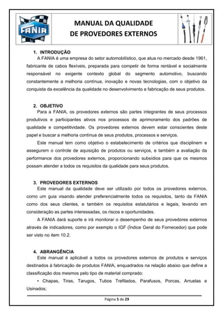 MANUAL DA QUALIDADE
DE PROVEDORES EXTERNOS
Página 5 de 29
1. INTRODUÇÃO
A FANIA é uma empresa do setor automobilístico, que atua no mercado desde 1961,
fabricante de cabos flexíveis, preparada para competir de forma rentável e socialmente
responsável no exigente contexto global do segmento automotivo, buscando
constantemente a melhoria contínua, inovação e novas tecnologias, com o objetivo da
conquista da excelência da qualidade no desenvolvimento e fabricação de seus produtos.
2. OBJETIVO
Para a FANIA, os provedores externos são partes integrantes de seus processos
produtivos e participantes ativos nos processos de aprimoramento dos padrões de
qualidade e competitividade. Os provedores externos devem estar conscientes deste
papel e buscar a melhoria contínua de seus produtos, processos e serviços.
Este manual tem como objetivo o estabelecimento de critérios que disciplinem e
assegurem o controle de aquisição de produtos ou serviços, e também a avaliação da
performance dos provedores externos, proporcionando subsídios para que os mesmos
possam atender a todos os requisitos da qualidade para seus produtos.
3. PROVEDORES EXTERNOS
Este manual da qualidade deve ser utilizado por todos os provedores externos,
como um guia visando atender preferencialmente todos os requisitos, tanto da FANIA
como dos seus clientes, e também os requisitos estatutários e legais, levando em
consideração as partes interessadas, os riscos e oportunidades.
A FANIA dará suporte e irá monitorar o desempenho de seus provedores externos
através de indicadores, como por exemplo o IGF (Índice Geral do Fornecedor) que pode
ser visto no item 10.2.
4. ABRANGÊNCIA
Este manual é aplicável a todos os provedores externos de produtos e serviços
destinados à fabricação de produtos FANIA, enquadrados na relação abaixo que define a
classificação dos mesmos pelo tipo de material comprado:
• Chapas, Tiras, Tarugos, Tubos Trefilados, Parafusos, Porcas, Arruelas e
Usinados;
 