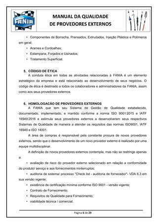 MANUAL DA QUALIDADE
DE PROVEDORES EXTERNOS
Página 6 de 29
• Componentes de Borracha, Prensados, Extrudados, Injeção Plástica e Polímeros
em geral;
• Arames e Cordoalhas;
• Estamparia, Forjados e Usinados;
• Tratamento Superficial.
5. CÓDIGO DE ÉTICA
A conduta ética em todas as atividades relacionadas à FANIA é um elemento
estratégico da empresa e está relacionado ao desenvolvimento de seus negócios. O
código de ética é destinado a todos os colaboradores e administradores da FANIA, assim
como aos seus provedores externos.
6. HOMOLOGACÃO DE PROVEDORES EXTERNOS
A FANIA que tem seu Sistema de Gestão de Qualidade estabelecido,
documentado, implementado, e mantido conforme a norma ISO 9001:2015 e IATF
16949:2016 e estimula seus provedores externos a desenvolverem seus respectivos
Sistemas de Qualidade de maneira a atender os requisitos das normas ISO9001, IATF
16949 e ISO 14001.
A área de compras é responsável pela constante procura de novos provedores
externos, sendo que o desenvolvimento de um novo provedor externo é realizado por uma
equipe multidisciplinar.
A definição de novos provedores externos contempla, mas não se restringe apenas
a:
• avaliação de risco do provedor externo selecionado em relação a conformidade
do produto/ serviço e aos fornecimentos ininterruptos;
• auditoria de sistema/ processo "Check list - auditoria de fornecedor"- VDA 6.3 em
sua versão vigente;
• existência de certificação mínima conforme ISO 9001 - versão vigente;
• Contrato de Fornecimento;
• Requisitos de Qualidade para Fornecimento;
• viabilidade técnica / comercial;
 