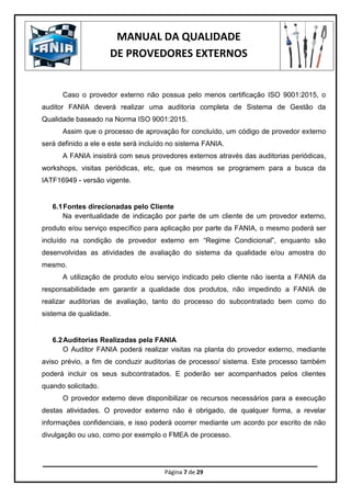 MANUAL DA QUALIDADE
DE PROVEDORES EXTERNOS
Página 7 de 29
Caso o provedor externo não possua pelo menos certificação ISO 9001:2015, o
auditor FANIA deverá realizar uma auditoria completa de Sistema de Gestão da
Qualidade baseado na Norma ISO 9001:2015.
Assim que o processo de aprovação for concluído, um código de provedor externo
será definido a ele e este será incluído no sistema FANIA.
A FANIA insistirá com seus provedores externos através das auditorias periódicas,
workshops, visitas periódicas, etc, que os mesmos se programem para a busca da
IATF16949 - versão vigente.
6.1Fontes direcionadas pelo Cliente
Na eventualidade de indicação por parte de um cliente de um provedor externo,
produto e/ou serviço específico para aplicação por parte da FANIA, o mesmo poderá ser
incluído na condição de provedor externo em “Regime Condicional”, enquanto são
desenvolvidas as atividades de avaliação do sistema da qualidade e/ou amostra do
mesmo.
A utilização de produto e/ou serviço indicado pelo cliente não isenta a FANIA da
responsabilidade em garantir a qualidade dos produtos, não impedindo a FANIA de
realizar auditorias de avaliação, tanto do processo do subcontratado bem como do
sistema de qualidade.
6.2Auditorias Realizadas pela FANIA
O Auditor FANIA poderá realizar visitas na planta do provedor externo, mediante
aviso prévio, a fim de conduzir auditorias de processo/ sistema. Este processo também
poderá incluir os seus subcontratados. E poderão ser acompanhados pelos clientes
quando solicitado.
O provedor externo deve disponibilizar os recursos necessários para a execução
destas atividades. O provedor externo não é obrigado, de qualquer forma, a revelar
informações confidenciais, e isso poderá ocorrer mediante um acordo por escrito de não
divulgação ou uso, como por exemplo o FMEA de processo.
 