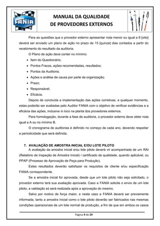 MANUAL DA QUALIDADE
DE PROVEDORES EXTERNOS
Página 9 de 29
Para as questões que o provedor externo apresentar nota menor ou igual a 8 [oito]
deverá ser enviado um plano de ação no prazo de 15 [quinze] dias contados a partir do
recebimento do resultado da auditoria.
O Plano de ação deve conter no mínimo:
 Item do Questionário;
 Pontos Fracos, ações recomendadas, resultados;
 Pontos da Auditoria;
 Ações e análise de causa por parte da organização;
 Prazo;
 Responsável;
 Eficácia.
Depois de concluída a implementação das ações corretivas, a qualquer momento,
estas poderão ser avaliadas pelo Auditor FANIA com o objetivo de verificar evidências e a
eficácia das ações, inclusive in loco na planta dos provedores externos.
Para homologação, durante a fase de auditoria, o provedor externo deve obter nota
igual a A ou no mínimo B.
O cronograma de auditorias é definido no começo de cada ano, devendo respeitar
a periodicidade que será definida.
7. AVALIAÇÃO DE AMOSTRA INICIAL E/OU LOTE PILOTO
A avaliação da amostra inicial e/ou lote piloto deverá vir acompanhada de um RAI
(Relatório de Inspeção de Amostra Inicial) / certificado de qualidade, quando aplicável, ou
PPAP (Processo de Aprovação de Peça para Produção).
Estes resultados deverão satisfazer os requisitos de cliente e/ou especificação
FANIA correspondente.
Se a amostra inicial for aprovada, desde que um lote piloto não seja solicitado, o
provedor externo terá sua avaliação aprovada. Caso a FANIA solicite o envio de um lote
piloto, a validação só será realizada após a aprovação do mesmo.
Salvo por motivo de força maior, e neste caso a FANIA deverá ser previamente
informada, tanto a amostra inicial como o lote piloto deverão ser fabricados nas mesmas
condições operacionais de um lote normal de produção, a fim de que em ambos os casos
 
