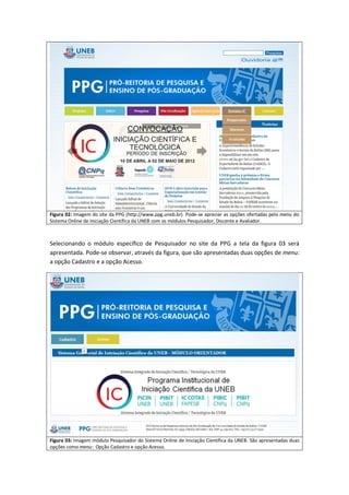 Figura 02: Imagem do site da PPG (http://www.ppg.uneb.br). Pode-se apreciar as opções ofertadas pelo menu do
Sistema Online de Iniciação Científica da UNEB com os módulos Pesquisador, Discente e Avaliador.



Selecionando o módulo específico de Pesquisador no site da PPG a tela da figura 03 será
apresentada. Pode-se observar, através da figura, que são apresentadas duas opções de menu:
a opção Cadastro e a opção Acesso.




Figura 03: Imagem módulo Pesquisador do Sistema Online de Iniciação Científica da UNEB. São apresentadas duas
opções como menu: Opção Cadastro e opção Acesso.
 