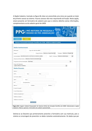 A Opção Cadastro, ilustrada na figura 04, deve ser preenchida uma única vez quando se tratar
de primeiro acesso ao sistema. Futuros acessos não mais requisitarão tal função. Nesta opção,
estará presente um formulário de cadastro para que o sistema obtenha outras informações,
complementares ao do cadastro geral da UNEB.




Figura 04: Imagem módulo Pesquisador do Sistema Online de Iniciação Científica da UNEB: Selecionada a opção
Cadastro. Pode-se apreciar o formulário de cadastro apresentado.



Solicita-se ao Docente que primeiramente preencha o formulário com sua matrícula, pois o
sistema se encarregará de preencher os dados restantes automaticamente. Os dados que por
 