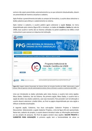 ventura não sejam preenchidos automaticamente ou os que estiverem desatualizados, devem
ser preenchidos de maneira a atualizar o cadastro.

Após finalizar o preenchimento de todos os campos do formulário, o usuário deve selecionar o
botão cadastrar para efetuar o cadastramento no sistema.

Após realizar o cadastro, o usuário poderá agora selecionar a opção Acesso, no menu
disponibilizado pelo sistema (figura 05) e introduzir, os dados do Usuário e Senha da rede da
UNEB, esse usuário e senha são os mesmos utilizados no portal acadêmico da UNEB, e-mail
institucional e para acessar as máquinas da Instituição.




Figura 05: Imagem módulo Pesquisador do Sistema Online de Iniciação Científica da UNEB: Selecionada a opção
Acesso. Pode-se apreciar a tela de autenticação do sistema. Deve-se fornecer o usuário e a senha da rede UNEB.



Uma vez introduzido os dados solicitados pelo menu Acesso, o usuário terá como opções:
Meus Dados, Cadastros, Sair do Sistema. Na primeira opção, Meus Dados, o usuário terá a
opção de editar seus dados cadastrais, caso seja necessário. Para proceder com tal alteração o
usuário deverá selecionar o botão Editar, ao final na página disponibilizada por esta opção e
efetuar as devidas atualizações.

A segunda opção, Cadastros, traz duas sub-opções: Cadastrar Projetos e Cadastrar
Documentos. Selecionando a opção Cadastrar Projetos, a tela da figura 06 será apresentada.
Nesta tela, cadastro do projeto, o usuário deverá introduzir todas as informações pertinentes
ao seu projeto de pesquisa. No final da página existem duas opções: SALVAR PROJETO e
SUBMETER PARA AVALIAÇÃO. A primeira opção tem a funcionalidade de salvar as
 