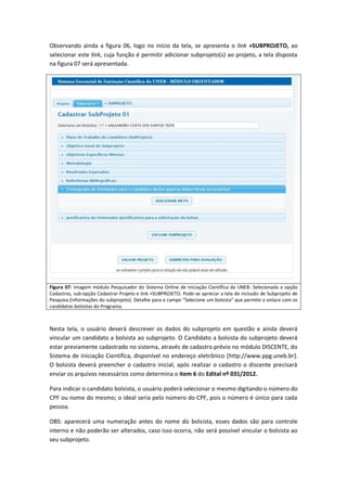 Observando ainda a figura 06, logo no início da tela, se apresenta o link +SUBPROJETO, ao
selecionar este link, cuja função é permitir adicionar subprojeto(s) ao projeto, a tela disposta
na figura 07 será apresentada.




Figura 07: Imagem módulo Pesquisador do Sistema Online de Iniciação Científica da UNEB: Selecionada a opção
Cadastros, sub-opção Cadastrar Projeto e link +SUBPROJETO. Pode-se apreciar a tela de inclusão de Subprojeto de
Pesquisa (Informações do subprojeto). Detalhe para o campo “Selecione um bolsista” que permite o enlace com os
candidatos bolsistas do Programa.



Nesta tela, o usuário deverá descrever os dados do subprojeto em questão e ainda deverá
vincular um candidato a bolsista ao subprojeto. O Candidato a bolsista do subprojeto deverá
estar previamente cadastrado no sistema, através de cadastro prévio no módulo DISCENTE, do
Sistema de Iniciação Científica, disponível no endereço eletrônico [http://www.ppg.uneb.br].
O bolsista deverá preencher o cadastro inicial, após realizar o cadastro o discente precisará
enviar os arquivos necessários como determina o item 6 do Edital nº 031/2012.

Para indicar o candidato bolsista, o usuário poderá selecionar o mesmo digitando o número do
CPF ou nome do mesmo; o ideal seria pelo número do CPF, pois o número é único para cada
pessoa.

OBS: aparecerá uma numeração antes do nome do bolsista, esses dados são para controle
interno e não poderão ser alterados, caso isso ocorra, não será possível vincular o bolsista ao
seu subprojeto.
 