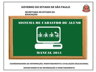 GOVERNO DO ESTADO DE SÃO PAULO

            SECRETARIA DE ESTADO DA
            EDUCAÇÃO



       SISTEMA DE CADASTRO DE ALUNO




                      MANUAL 2013


COORDENADORIA DE INFORMAÇÃO, MONITORAMENTO E AVALIAÇÃO EDUCACIONAL

           DEPARTAMENTO DE INFORMAÇÃO E MONITORAMENTO
 