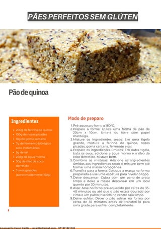 Ser ves
9
Pãodequinoa
Ingredientes
Pré-aqueça o forno a 180°C.
Prepare a forma: Utilize uma forma de pão de
20cm x 10cm. Unte-a ou forre com papel
manteiga.
Misture os ingredientes secos: Em uma tigela
grande, misture a farinha de quinoa, nozes
picadas, goma xantana, fermento e sal.
Prepare os ingredientes úmidos: Em outra tigela,
bata os ovos, adicione a água morna e o óleo de
coco derretido. Misture bem.
Combine as misturas: Adicione os ingredientes
úmidos aos ingredientes secos e misture bem até
formar uma massa homogênea.
Transfira para a forma: Coloque a massa na forma
preparada e use uma espátula para nivelar o topo.
Deixe descansar: Cubra com um pano de prato
limpo e deixe a massa descansar em um local
quente por 30 minutos.
Asse: Asse no forno pré-aquecido por cerca de 35-
40 minutos ou até que o pão esteja dourado por
cima e um palito inserido no centro saia limpo.
Deixe esfriar: Deixe o pão esfriar na forma por
cerca de 10 minutos antes de transferi-lo para
uma grade para esfriar completamente.
1.
2.
3.
4.
5.
6.
7.
8.
9.
Modo de preparo
PÃES PERFEITOS SEM GLÚTEN
200g de farinha de quinoa
100g de nozes picadas
10g de goma xantana
7g de fermento biológico
seco instantâneo
5g de sal
260g de água morna
50g de óleo de coco
derretido
3 ovos grandes
(aproximadamente 150g)
Licensed to Caren Carillo - cccarillo@gmail.com - HP1871821148
 
