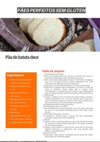 Ser ves
9
Pãodebatatadoce
300g de batata doce
cozida e amassada
200g de farinha de
arroz
50g de farinha de
amêndoa
10g de goma xantana
7g de fermento
biológico seco (um
sachê)
5g de sal
50g de óleo de coco
240g de água morna
2 ovos (cerca de 100g)
Ingredientes Preparação da Massa:
Em uma tigela grande, misture a farinha de arroz, a
farinha de amêndoa, a goma xantana e o sal.
Em uma tigela separada, misture o fermento biológico
seco com a água morna e deixe descansar por 5-10
minutos, até começar a formar espuma.
Adicione a mistura de fermento à mistura de farinha.
Adicione a batata doce amassada, os ovos e o óleo de
coco à mistura. Mexa bem até a massa ficar
homogênea. A massa será um pouco mais espessa do
que a massa de pão tradicional devido à falta de glúten.
Descanso:
Cubra a tigela com um pano de prato limpo e deixe a
massa descansar em um local quente por cerca de 1
hora. Ela deve crescer um pouco, mas não vai dobrar de
tamanho como a massa de pão com glúten.
Preparação da Forma e do Forno:
Preaqueça o forno a 180°C.
Unte levemente a forma de pão com um pouco de óleo
de coco ou use papel manteiga para evitar que o pão
grude.
Transferência para a Forma:
Transfira a massa para a forma de pão preparada,
alisando o topo com uma espátula.
Assar:
Asse no forno preaquecido por cerca de 45-50 minutos,
ou até que o topo esteja dourado e um palito inserido
no centro saia limpo.
Deixe o pão esfriar na forma por cerca de 10 minutos,
depois remova-o e coloque-o em uma grade para
esfriar completamente.
Corte e Sirva:
Aguarde o pão esfriar completamente antes de cortar
para obter as melhores fatias.
1.
2.
3.
4.
5.
6.
7.
8.
9.
10.
11.
12.
13.
14.
15.
16.
17.
Modo de preparo
PÃES PERFEITOS SEM GLÚTEN
Licensed to Caren Carillo - cccarillo@gmail.com - HP1871821148
 