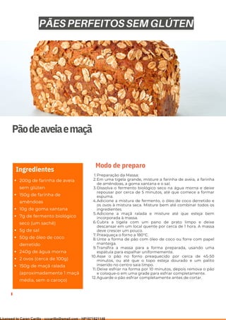 Ser ves
9
Pãodeaveiaemaçã
200g de farinha de aveia
sem glúten
150g de farinha de
amêndoas
10g de goma xantana
7g de fermento biológico
seco (um sachê)
5g de sal
50g de óleo de coco
derretido
240g de água morna
2 ovos (cerca de 100g)
150g de maçã ralada
(aproximadamente 1 maçã
média, sem o caroço)
Ingredientes
Preparação da Massa:
Em uma tigela grande, misture a farinha de aveia, a farinha
de amêndoas, a goma xantana e o sal.
Dissolva o fermento biológico seco na água morna e deixe
repousar por cerca de 5 minutos, até que comece a formar
espuma.
Adicione a mistura de fermento, o óleo de coco derretido e
os ovos à mistura seca. Misture bem até combinar todos os
ingredientes.
Adicione a maçã ralada e misture até que esteja bem
incorporada à massa.
Cubra a tigela com um pano de prato limpo e deixe
descansar em um local quente por cerca de 1 hora. A massa
deve crescer um pouco.
Preaqueça o forno a 180°C.
Unte a forma de pão com óleo de coco ou forre com papel
manteiga.
Transfira a massa para a forma preparada, usando uma
espátula para espalhar uniformemente.
Asse o pão no forno preaquecido por cerca de 45-50
minutos, ou até que o topo esteja dourado e um palito
inserido no centro saia limpo.
Deixe esfriar na forma por 10 minutos, depois remova o pão
e coloque-o em uma grade para esfriar completamente.
Aguarde o pão esfriar completamente antes de cortar.
1.
2.
3.
4.
5.
6.
7.
8.
9.
10.
11.
12.
Modo de preparo
PÃES PERFEITOS SEM GLÚTEN
Licensed to Caren Carillo - cccarillo@gmail.com - HP1871821148
 