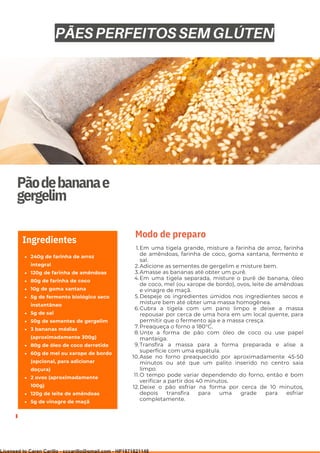 Ser ves
9
Pãodebananae
gergelim
240g de farinha de arroz
integral
120g de farinha de amêndoas
80g de farinha de coco
10g de goma xantana
5g de fermento biológico seco
instantâneo
5g de sal
50g de sementes de gergelim
3 bananas médias
(aproximadamente 300g)
80g de óleo de coco derretido
60g de mel ou xarope de bordo
(opcional, para adicionar
doçura)
2 ovos (aproximadamente
100g)
120g de leite de amêndoas
5g de vinagre de maçã
Ingredientes
Em uma tigela grande, misture a farinha de arroz, farinha
de amêndoas, farinha de coco, goma xantana, fermento e
sal.
Adicione as sementes de gergelim e misture bem.
Amasse as bananas até obter um purê.
Em uma tigela separada, misture o purê de banana, óleo
de coco, mel (ou xarope de bordo), ovos, leite de amêndoas
e vinagre de maçã.
Despeje os ingredientes úmidos nos ingredientes secos e
misture bem até obter uma massa homogênea.
Cubra a tigela com um pano limpo e deixe a massa
repousar por cerca de uma hora em um local quente, para
permitir que o fermento aja e a massa cresça.
Preaqueça o forno a 180°C.
Unte a forma de pão com óleo de coco ou use papel
manteiga.
Transfira a massa para a forma preparada e alise a
superfície com uma espátula.
Asse no forno preaquecido por aproximadamente 45-50
minutos ou até que um palito inserido no centro saia
limpo.
O tempo pode variar dependendo do forno, então é bom
verificar a partir dos 40 minutos.
Deixe o pão esfriar na forma por cerca de 10 minutos,
depois transfira para uma grade para esfriar
completamente.
1.
2.
3.
4.
5.
6.
7.
8.
9.
10.
11.
12.
Modo de preparo
PÃES PERFEITOS SEM GLÚTEN
Licensed to Caren Carillo - cccarillo@gmail.com - HP1871821148
 
