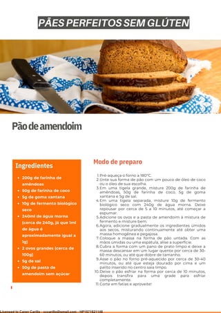 Ser ves
9
Pãodeamendoim
200g de farinha de
amêndoas
50g de farinha de coco
5g de goma xantana
10g de fermento biológico
seco
240ml de água morna
(cerca de 240g, já que 1ml
de água é
aproximadamente igual a
1g)
2 ovos grandes (cerca de
100g)
5g de sal
50g de pasta de
amendoim sem açúcar
Ingredientes
Pré-aqueça o forno a 180°C.
Unte sua forma de pão com um pouco de óleo de coco
ou o óleo de sua escolha.
Em uma tigela grande, misture 200g de farinha de
amêndoas, 50g de farinha de coco, 5g de goma
xantana e 5g de sal.
Em uma tigela separada, misture 10g de fermento
biológico seco com 240g de água morna. Deixe
repousar por cerca de 5 a 10 minutos, até começar a
espumar.
Adicione os ovos e a pasta de amendoim à mistura de
fermento e misture bem.
Agora, adicione gradualmente os ingredientes úmidos
aos secos, misturando continuamente até obter uma
massa homogênea e pegajosa.
Coloque a massa na forma de pão untada. Com as
mãos úmidas ou uma espátula, alise a superfície.
Cubra a forma com um pano de prato limpo e deixe a
massa descansar em um lugar quente por cerca de 30-
60 minutos, ou até que dobre de tamanho.
Asse o pão no forno pré-aquecido por cerca de 30-40
minutos, ou até que esteja dourado por cima e um
palito inserido no centro saia limpo.
Deixe o pão esfriar na forma por cerca de 10 minutos,
depois transfira para uma grade para esfriar
completamente.
Corte em fatias e aproveite!
1.
2.
3.
4.
5.
6.
7.
8.
9.
10.
11.
Modo de preparo
PÃES PERFEITOS SEM GLÚTEN
Licensed to Caren Carillo - cccarillo@gmail.com - HP1871821148
 