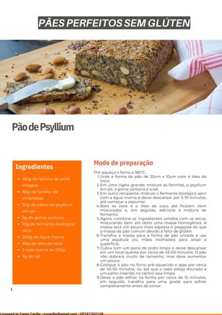 Ser ves
9
PãodePsyllium
150g de farinha de arroz
integral
80g de farinha de
amêndoas
50g de casca de psyllium
em pó
5g de goma xantana
10g de fermento biológico
seco
260g de água morna
60g de óleo de coco
2 ovos (cerca de 100g)
5g de sal
Ingredientes
Unte a forma de pão de 20cm x 10cm com o óleo de
coco.
Em uma tigela grande, misture as farinhas, o psyllium
em pó, a goma xantana e o sal.
Em outro recipiente, misture o fermento biológico seco
com a água morna e deixe descansar por 5-10 minutos,
até começar a espumar.
Bata os ovos e o óleo de coco até ficarem bem
misturados e, em seguida, adicione à mistura de
fermento.
Agora, combine os ingredientes úmidos com os secos,
misturando bem até obter uma massa homogênea. A
massa será um pouco mais espessa e pegajosa do que
a massa de pão comum devido à falta de glúten.
Transfira a massa para a forma de pão untada e use
uma espátula (ou mãos molhadas) para alisar a
superfície.
Cubra com um pano de prato limpo e deixe descansar
em um local quente por cerca de 45-60 minutos. O pão
não dobrará muito de tamanho, mas deve aumentar
um pouco.
Coloque o pão no forno pré-aquecido e asse por cerca
de 45-50 minutos, ou até que o topo esteja dourado e
um palito inserido no centro saia limpo.
Deixe o pão esfriar na forma por cerca de 15 minutos,
em seguida, transfira para uma grade para esfriar
completamente antes de cortar.
Pré-aqueça o forno a 180°C.
1.
2.
3.
4.
5.
6.
7.
8.
9.
Modo de preparação
PÃES PERFEITOS SEM GLÚTEN
Licensed to Caren Carillo - cccarillo@gmail.com - HP1871821148
 