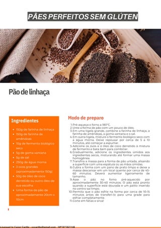 Ser ves
9
Pãodelinhaça
150g de farinha de linhaça
150g de farinha de
amêndoas
10g de fermento biológico
seco
5g de goma xantana
5g de sal
250g de água morna
3 ovos grandes
(aproximadamente 150g)
50g de óleo de coco
derretido ou outro óleo de
sua escolha
Uma forma de pão de
aproximadamente 20cm x
10cm
Ingredientes
Pré-aqueça o forno a 180°C.
Unte a forma de pão com um pouco de óleo.
Em uma tigela grande, combine a farinha de linhaça, a
farinha de amêndoas, a goma xantana e o sal.
Em outra tigela, misture o fermento biológico seco com
a água morna. Deixe repousar por cerca de 5 a 10
minutos, até começar a espumar.
Adicione os ovos e o óleo de coco derretido à mistura
de fermento e bata bem para combinar.
Gradualmente, adicione os ingredientes úmidos aos
ingredientes secos, misturando até formar uma massa
homogênea.
Transfira a massa para a forma de pão untada, alisando
a superfície com uma espátula ou as mãos úmidas.
Cubra a forma com um pano de prato limpo e deixe a
massa descansar em um local quente por cerca de 45-
60 minutos. Deverá aumentar ligeiramente de
tamanho.
Asse o pão no forno pré-aquecido por
aproximadamente 30-40 minutos. O pão está pronto
quando a superfície está dourada e um palito inserido
no centro sai limpo.
Permita que o pão esfrie na forma por cerca de 10-15
minutos antes de transferi-lo para uma grade para
esfriar completamente.
Corte em fatias e sirva!
1.
2.
3.
4.
5.
6.
7.
8.
9.
10.
11.
Modo de preparo
PÃES PERFEITOS SEM GLÚTEN
Licensed to Caren Carillo - cccarillo@gmail.com - HP1871821148
 
