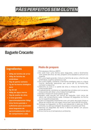 Ser ves
9
BagueteCrocante
300g de farinha de arroz
100g de farinha de
amêndoas
10g de goma xantana
7g de fermento biológico
seco
5g de sal
300g de água morna
15g de azeite de oliva
2 ovos grandes
(aproximadamente 100g)
Uma forma grande o
suficiente para acomodar
duas baguetes de
aproximadamente 40cm
de comprimento cada
Ingredientes
Pré-aqueça o forno a 200°C.
Se você tiver uma forma para baguetes, unte-a levemente
com azeite de oliva. Se não, prepare uma assadeira comum e o
suporte.
Em uma tigela grande, misture a farinha de arroz, a farinha de
amêndoas, a goma xantana e o sal.
Em outra tigela, combine o fermento biológico seco e a água
morna, deixando descansar por cerca de 10 minutos até
começar a espumar.
Adicione os ovos e o azeite de oliva à mistura de fermento,
misturando bem.
Gradualmente, combine os ingredientes úmidos com os secos,
misturando até obter uma massa homogênea.
Divida a massa em duas partes iguais.
Modele cada porção em forma de baguete, com cerca de
40cm de comprimento cada. Coloque as baguetes na forma
ou no suporte preparado.
Cubra as baguetes levemente com um pano de prato limpo e
deixe-as crescer em um lugar morno por cerca de 30 minutos.
Coloque as baguetes no forno pré-aquecido e asse por 25-30
minutos, ou até que estejam douradas e crocantes por fora.
Remova as baguetes do forno e deixe-as esfriar um pouco
antes de cortar.
Sirva morna ou à temperatura ambiente.
1.
2.
3.
4.
5.
6.
7.
8.
9.
10.
11.
12.
Modo de preparo
PÃES PERFEITOS SEM GLÚTEN
Licensed to Caren Carillo - cccarillo@gmail.com - HP1871821148
 