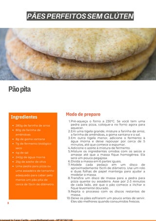 Ser ves
9
Pãopita
280g de farinha de arroz
80g de farinha de
amêndoas
8g de goma xantana
7g de fermento biológico
seco
4g de sal
240g de água morna
25g de azeite de oliva
Uma pedra para pizza ou
uma assadeira de tamanho
adequado para caber pelo
menos um pão pita de
cerca de 15cm de diâmetro.
Ingredientes
Pré-aqueça o forno a 230°C. Se você tem uma
pedra para pizza, coloque-a no forno agora para
aquecer.
Em uma tigela grande, misture a farinha de arroz,
a farinha de amêndoas, a goma xantana e o sal.
Em outra tigela menor, adicione o fermento à
água morna e deixe repousar por cerca de 5
minutos, até que comece a espumar.
Adicione o azeite à mistura de fermento.
Misture os ingredientes úmidos com os secos e
amasse até que a massa fique homogênea. Ela
será um pouco pegajosa.
Divida a massa em 6 partes iguais.
Modele cada pedaço em um disco de
aproximadamente 15cm de diâmetro. Use um rolo
e duas folhas de papel manteiga para ajudar a
modelar a massa.
Transfira um disco de massa para a pedra para
pizza quente ou assadeira. Asse por 2-3 minutos
de cada lado, até que o pão comece a inchar e
fique levemente dourado.
Repita o processo com os discos restantes de
massa.
Deixe os pães esfriarem um pouco antes de servir.
Eles são melhores quando consumidos frescos.
1.
2.
3.
4.
5.
6.
7.
8.
9.
10.
Modo de preparo
PÃES PERFEITOS SEM GLÚTEN
Licensed to Caren Carillo - cccarillo@gmail.com - HP1871821148
 