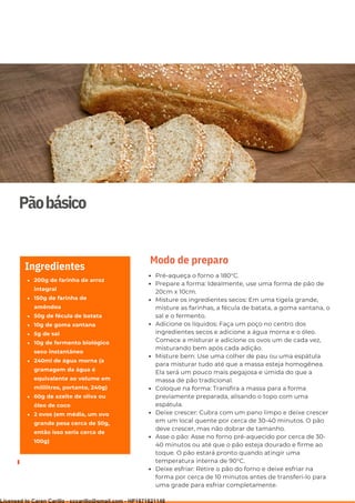 Ser ves
9
Pãobásico
200g de farinha de arroz
integral
150g de farinha de
amêndoa
50g de fécula de batata
10g de goma xantana
5g de sal
10g de fermento biológico
seco instantâneo
240ml de água morna (a
gramagem da água é
equivalente ao volume em
mililitros, portanto, 240g)
60g de azeite de oliva ou
óleo de coco
2 ovos (em média, um ovo
grande pesa cerca de 50g,
então isso seria cerca de
100g)
Ingredientes
Pré-aqueça o forno a 180°C.
Prepare a forma: Idealmente, use uma forma de pão de
20cm x 10cm.
Misture os ingredientes secos: Em uma tigela grande,
misture as farinhas, a fécula de batata, a goma xantana, o
sal e o fermento.
Adicione os líquidos: Faça um poço no centro dos
ingredientes secos e adicione a água morna e o óleo.
Comece a misturar e adicione os ovos um de cada vez,
misturando bem após cada adição.
Misture bem: Use uma colher de pau ou uma espátula
para misturar tudo até que a massa esteja homogênea.
Ela será um pouco mais pegajosa e úmida do que a
massa de pão tradicional.
Coloque na forma: Transfira a massa para a forma
previamente preparada, alisando o topo com uma
espátula.
Deixe crescer: Cubra com um pano limpo e deixe crescer
em um local quente por cerca de 30-40 minutos. O pão
deve crescer, mas não dobrar de tamanho.
Asse o pão: Asse no forno pré-aquecido por cerca de 30-
40 minutos ou até que o pão esteja dourado e firme ao
toque. O pão estará pronto quando atingir uma
temperatura interna de 90°C.
Deixe esfriar: Retire o pão do forno e deixe esfriar na
forma por cerca de 10 minutos antes de transferi-lo para
uma grade para esfriar completamente.
Modo de preparo
Licensed to Caren Carillo - cccarillo@gmail.com - HP1871821148
 