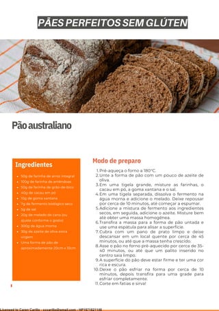 Ser ves
9
Pãoaustraliano
50g de farinha de arroz integral
100g de farinha de amêndoas
50g de farinha de grão-de-bico
40g de cacau em pó
10g de goma xantana
7g de fermento biológico seco
5g de sal
20g de melado de cana (ou
ajuste conforme o gosto)
300g de água morna
30g de azeite de oliva extra
virgem
Uma forma de pão de
aproximadamente 20cm x 10cm
Ingredientes
Pré-aqueça o forno a 180°C.
Unte a forma de pão com um pouco de azeite de
oliva.
Em uma tigela grande, misture as farinhas, o
cacau em pó, a goma xantana e o sal.
Em uma tigela separada, dissolva o fermento na
água morna e adicione o melado. Deixe repousar
por cerca de 10 minutos, até começar a espumar.
Adicione a mistura de fermento aos ingredientes
secos, em seguida, adicione o azeite. Misture bem
até obter uma massa homogênea.
Transfira a massa para a forma de pão untada e
use uma espátula para alisar a superfície.
Cubra com um pano de prato limpo e deixe
descansar em um local quente por cerca de 45
minutos, ou até que a massa tenha crescido.
Asse o pão no forno pré-aquecido por cerca de 35-
40 minutos, ou até que um palito inserido no
centro saia limpo.
A superfície do pão deve estar firme e ter uma cor
rica e escura.
Deixe o pão esfriar na forma por cerca de 10
minutos, depois transfira para uma grade para
esfriar completamente.
Corte em fatias e sirva!
1.
2.
3.
4.
5.
6.
7.
8.
9.
10.
11.
Modo de preparo
PÃES PERFEITOS SEM GLÚTEN
Licensed to Caren Carillo - cccarillo@gmail.com - HP1871821148
 