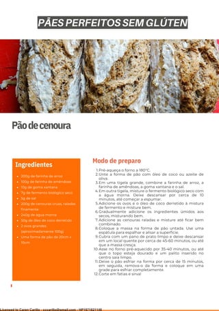 Ser ves
9
Pãodecenoura
200g de farinha de arroz
100g de farinha de amêndoas
10g de goma xantana
7g de fermento biológico seco
5g de sal
200g de cenouras cruas, raladas
finamente
240g de água morna
50g de óleo de coco derretido
2 ovos grandes
(aproximadamente 100g)
Uma forma de pão de 20cm x
10cm
Ingredientes
Pré-aqueça o forno a 180°C.
Unte a forma de pão com óleo de coco ou azeite de
oliva.
Em uma tigela grande, combine a farinha de arroz, a
farinha de amêndoas, a goma xantana e o sal.
Em outra tigela, misture o fermento biológico seco com
a água morna. Deixe descansar por cerca de 10
minutos, até começar a espumar.
Adicione os ovos e o óleo de coco derretido à mistura
de fermento e misture bem.
Gradualmente adicione os ingredientes úmidos aos
secos, misturando bem.
Adicione as cenouras raladas e misture até ficar bem
combinado.
Coloque a massa na forma de pão untada. Use uma
espátula para espalhar e alisar a superfície.
Cubra com um pano de prato limpo e deixe descansar
em um local quente por cerca de 45-60 minutos, ou até
que a massa cresça.
Asse no forno pré-aquecido por 35-40 minutos, ou até
que o topo esteja dourado e um palito inserido no
centro saia limpo.
Deixe o pão esfriar na forma por cerca de 15 minutos,
em seguida, remova-o da forma e coloque em uma
grade para esfriar completamente.
Corte em fatias e sirva!
1.
2.
3.
4.
5.
6.
7.
8.
9.
10.
11.
12.
Modo de preparo
PÃES PERFEITOS SEM GLÚTEN
Licensed to Caren Carillo - cccarillo@gmail.com - HP1871821148
 