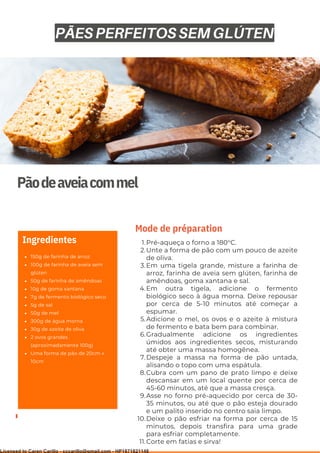 Ser ves
9
Pãodeaveiacommel
150g de farinha de arroz
100g de farinha de aveia sem
glúten
50g de farinha de amêndoas
10g de goma xantana
7g de fermento biológico seco
5g de sal
50g de mel
300g de água morna
30g de azeite de oliva
2 ovos grandes
(aproximadamente 100g)
Uma forma de pão de 20cm x
10cm
Ingredientes Pré-aqueça o forno a 180°C.
Unte a forma de pão com um pouco de azeite
de oliva.
Em uma tigela grande, misture a farinha de
arroz, farinha de aveia sem glúten, farinha de
amêndoas, goma xantana e sal.
Em outra tigela, adicione o fermento
biológico seco à água morna. Deixe repousar
por cerca de 5-10 minutos até começar a
espumar.
Adicione o mel, os ovos e o azeite à mistura
de fermento e bata bem para combinar.
Gradualmente adicione os ingredientes
úmidos aos ingredientes secos, misturando
até obter uma massa homogênea.
Despeje a massa na forma de pão untada,
alisando o topo com uma espátula.
Cubra com um pano de prato limpo e deixe
descansar em um local quente por cerca de
45-60 minutos, até que a massa cresça.
Asse no forno pré-aquecido por cerca de 30-
35 minutos, ou até que o pão esteja dourado
e um palito inserido no centro saia limpo.
Deixe o pão esfriar na forma por cerca de 15
minutos, depois transfira para uma grade
para esfriar completamente.
Corte em fatias e sirva!
1.
2.
3.
4.
5.
6.
7.
8.
9.
10.
11.
Mode de préparation
PÃES PERFEITOS SEM GLÚTEN
Licensed to Caren Carillo - cccarillo@gmail.com - HP1871821148
 
